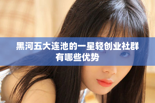 黑河五大连池的一星轻创业社群有哪些优势