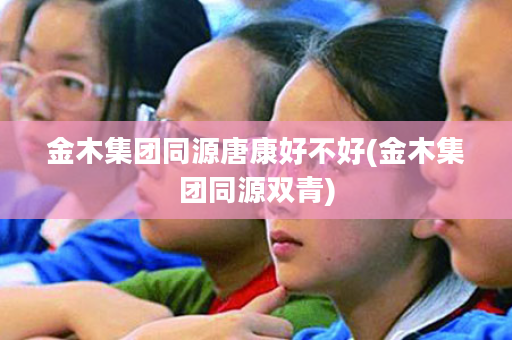 金木集团同源唐康好不好(金木集团同源双青)