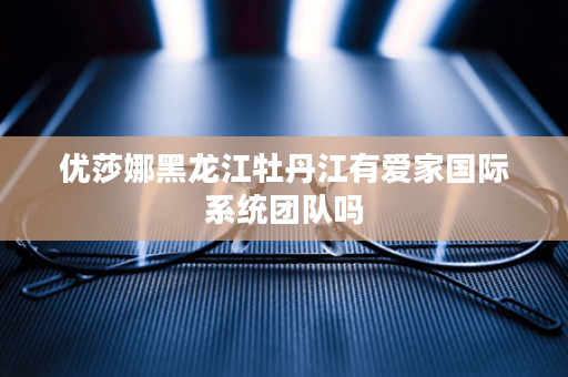 优莎娜黑龙江牡丹江有爱家国际系统团队吗