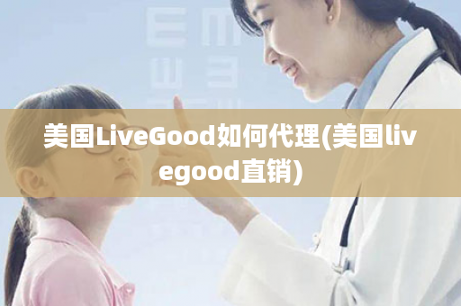 美国LiveGood如何代理(美国livegood直销)
