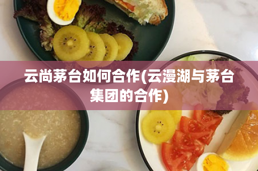 云尚茅台如何合作(云漫湖与茅台集团的合作)