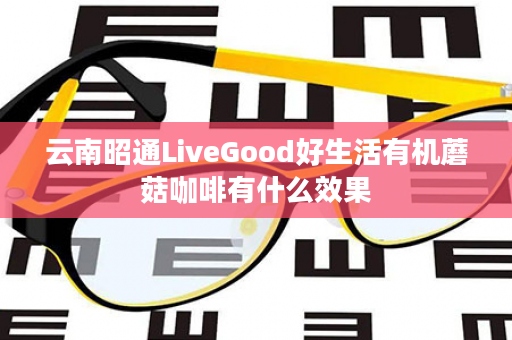 云南昭通LiveGood好生活有机蘑菇咖啡有什么效果
