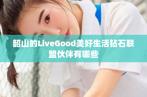 韶山的LiveGood美好生活钻石联盟伙伴有哪些