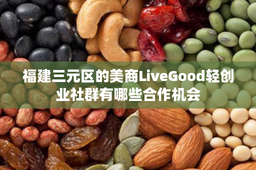 福建三元区的美商LiveGood轻创业社群有哪些合作机会