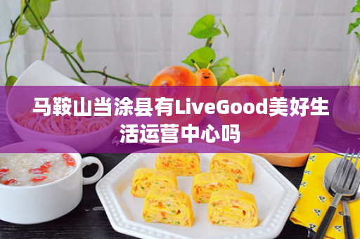 马鞍山当涂县有LiveGood美好生活运营中心吗