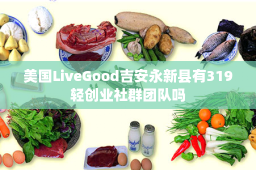 美国LiveGood吉安永新县有319轻创业社群团队吗