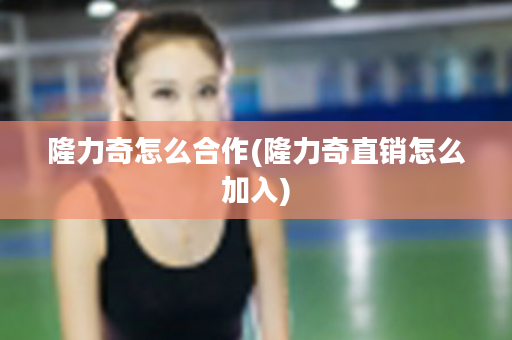 隆力奇怎么合作(隆力奇直销怎么加入)