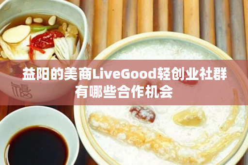 益阳的美商LiveGood轻创业社群有哪些合作机会
