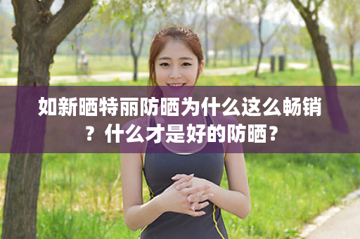如新晒特丽防晒为什么这么畅销？什么才是好的防晒？