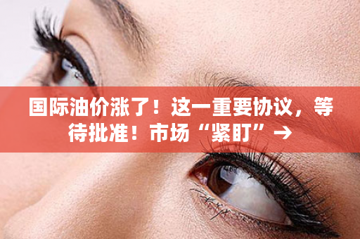 国际油价涨了！这一重要协议，等待批准！市场“紧盯”→