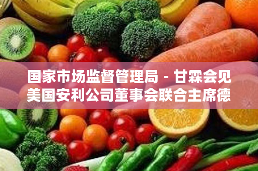 国家市场监督管理局 - 甘霖会见美国安利公司董事会联合主席德·狄维士