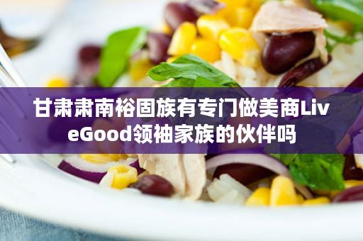 甘肃肃南裕固族有专门做美商LiveGood领袖家族的伙伴吗