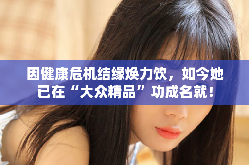 因健康危机结缘焕力饮，如今她已在“大众精品”功成名就！