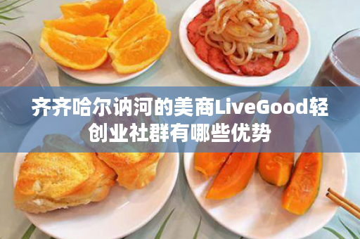 齐齐哈尔讷河的美商LiveGood轻创业社群有哪些优势
