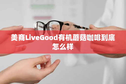 美商LiveGood有机蘑菇咖啡到底怎么样