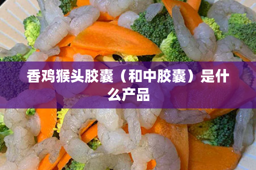 香鸡猴头胶囊（和中胶囊）是什么产品