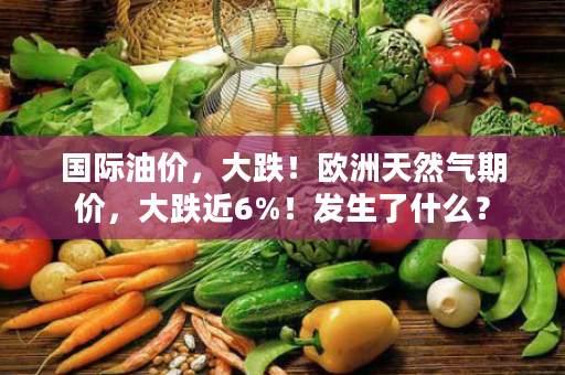 国际油价，大跌！欧洲天然气期价，大跌近6%！发生了什么？