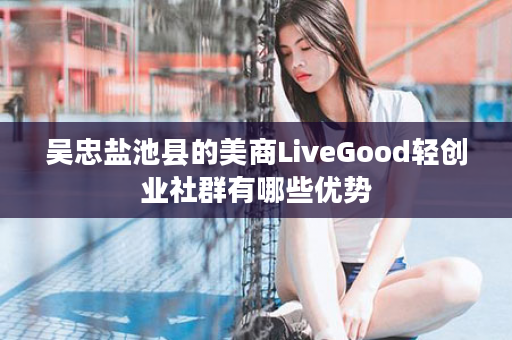 吴忠盐池县的美商LiveGood轻创业社群有哪些优势