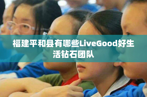 福建平和县有哪些LiveGood好生活钻石团队