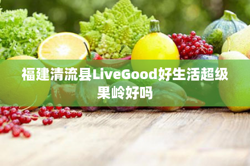 福建清流县LiveGood好生活超级果岭好吗