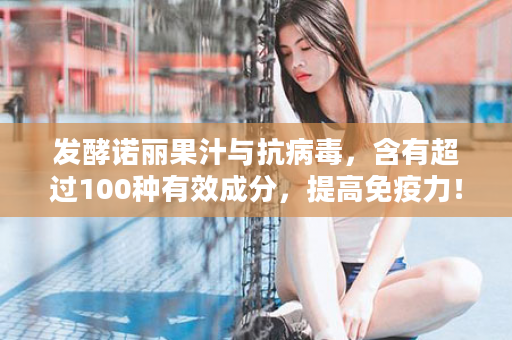 发酵诺丽果汁与抗病毒，含有超过100种有效成分，提高免疫力！