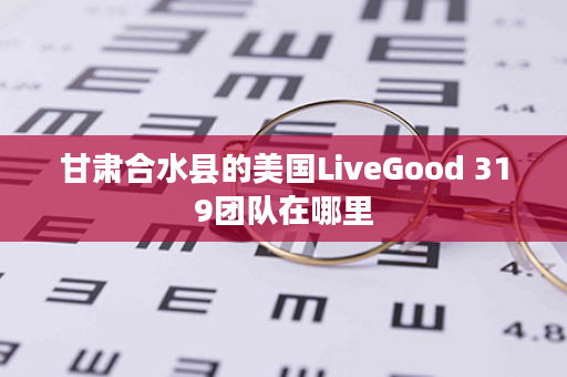 甘肃合水县的美国LiveGood 319团队在哪里