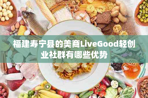福建寿宁县的美商LiveGood轻创业社群有哪些优势