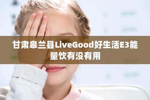 甘肃皋兰县LiveGood好生活E3能量饮有没有用