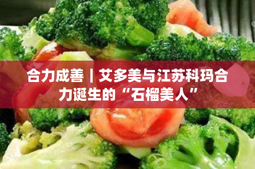 合力成善｜艾多美与江苏科玛合力诞生的“石榴美人”