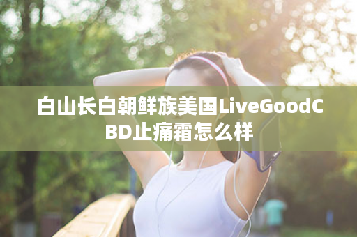 白山长白朝鲜族美国LiveGoodCBD止痛霜怎么样