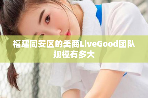 福建同安区的美商LiveGood团队规模有多大