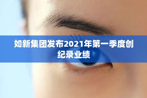 如新集团发布2021年第一季度创纪录业绩