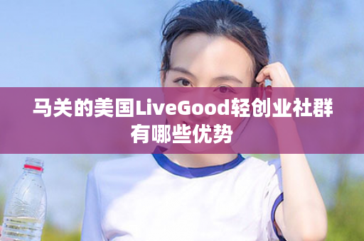 马关的美国LiveGood轻创业社群有哪些优势