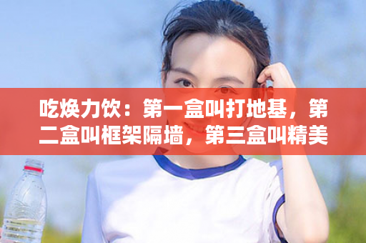 吃焕力饮：第一盒叫打地基，第二盒叫框架隔墙，第三盒叫精美装修，第四盒叫豪华装饰...尤其是这八种人一定要坚持！