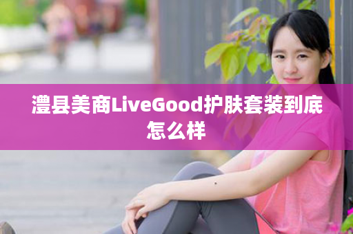 澧县美商LiveGood护肤套装到底怎么样
