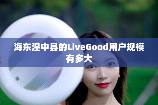 海东湟中县的LiveGood用户规模有多大