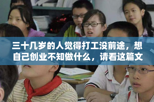 三十几岁的人觉得打工没前途，想自己创业不知做什么，请看这篇文章