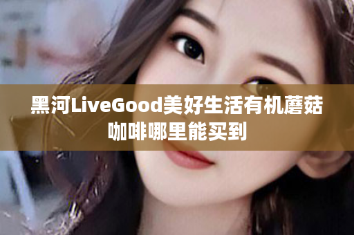 黑河LiveGood美好生活有机蘑菇咖啡哪里能买到