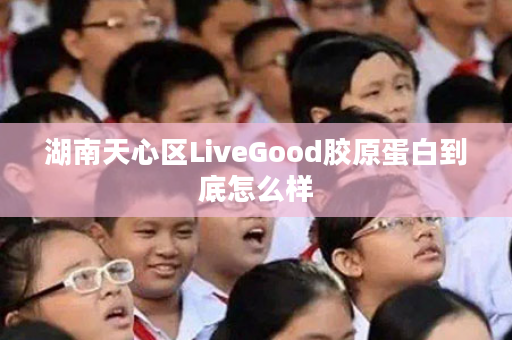 湖南天心区LiveGood胶原蛋白到底怎么样