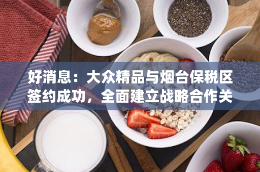 好消息：大众精品与烟台保税区签约成功，全面建立战略合作关系！