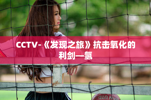 CCTV-《发现之旅》抗击氧化的利剑—氢