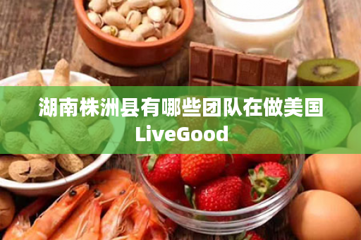 湖南株洲县有哪些团队在做美国LiveGood