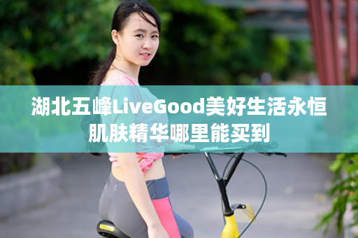 湖北五峰LiveGood美好生活永恒肌肤精华哪里能买到