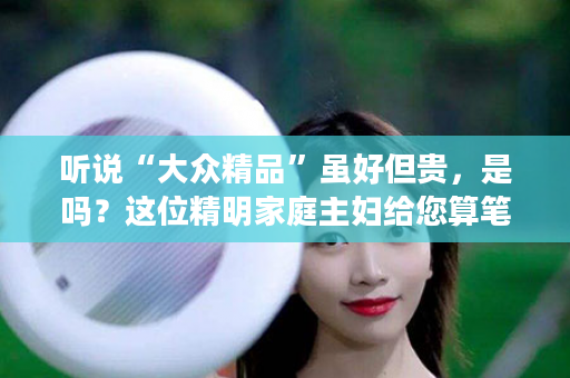 听说“大众精品”虽好但贵，是吗？这位精明家庭主妇给您算笔账！