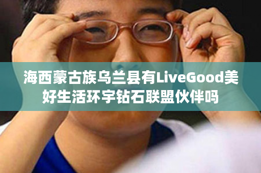 海西蒙古族乌兰县有LiveGood美好生活环宇钻石联盟伙伴吗