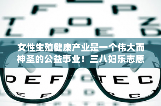 女性生殖健康产业是一个伟大而神圣的公益事业！三八妇乐志愿者终将被世人所仰视！