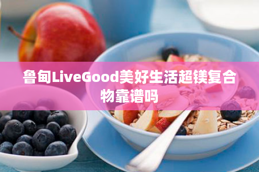 鲁甸LiveGood美好生活超镁复合物靠谱吗