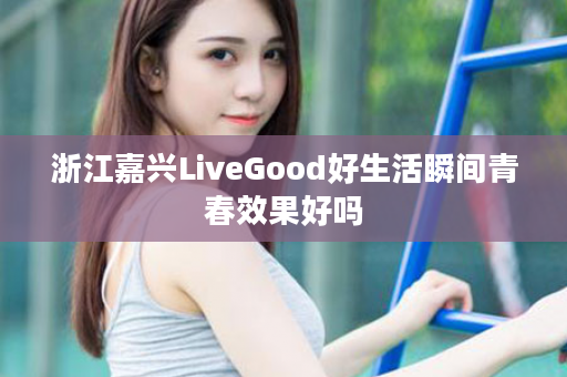 浙江嘉兴LiveGood好生活瞬间青春效果好吗