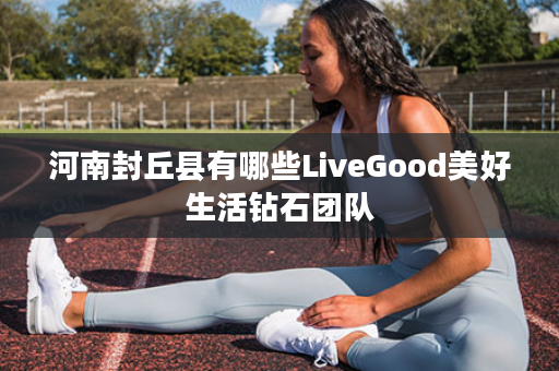 河南封丘县有哪些LiveGood美好生活钻石团队