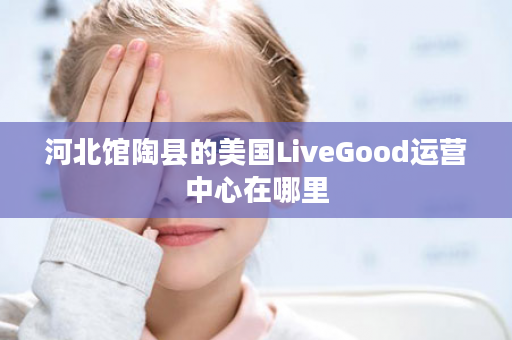 河北馆陶县的美国LiveGood运营中心在哪里